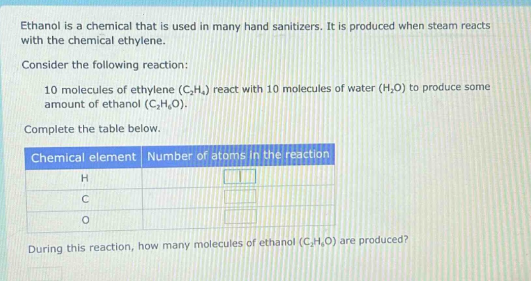 ethanol is a chemical that is used in many hand sanitizers. it is produced when steam reacts with the chemical ethylene. consider the following reaction: 10 molecules of ethylene (c2h4) react with 10 molecules of water (h2o) to produce some amount of ethanol (c2h6o). complete the table below. chemical element number of atoms in the reaction h c o during this reaction, how many molecules of ethanol (c2h6o) are produced?
