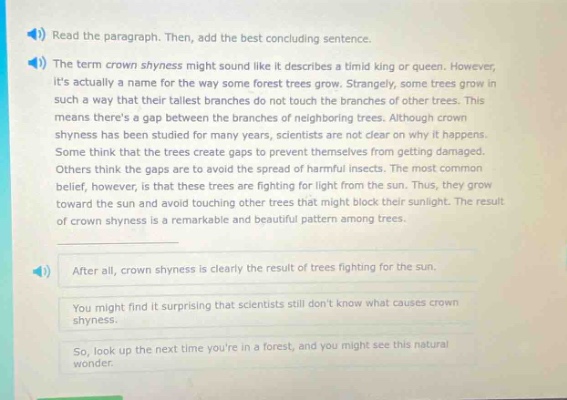 read the paragraph. then, add the best concluding sentence. the term crown shyness might sound like it describes a timid king or queen. however, its actually a name for the way some forest trees grow. strangely, some trees grow in such a way that their tallest branches do not touch the branches of other trees. this means theres a gap between the branches of neighboring trees. although crown shyness has been studied for many years, scientists are not clear on why it happens. some think that the trees create gaps to prevent themselves from getting damaged. others think the gaps are to avoid the spread of harmful insects. the most common belief, however, is that these trees are fighting for light from the sun. thus, they grow toward the sun and avoid touching other trees that might block their sunlight. the result of crown shyness is a remarkable and beautiful pattern among trees. after all, crown shyness is clearly the result of trees fighting for the sun. you might find it surprising that scientists still dont know what causes crown shyness. so, look up the next time youre in a forest, and you might see this natural wonder.