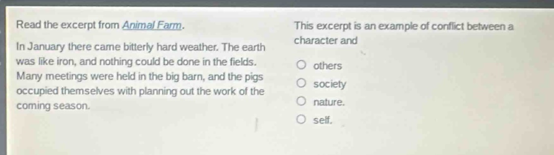 read the excerpt from animal farm. in january there came bitterly hard weather. the earth was like iron, and nothing could be done in the fields. many meetings were held in the big barn, and the pigs occupied themselves with planning out the work of the coming season. this excerpt is an example of conflict between a character and others society nature. self.