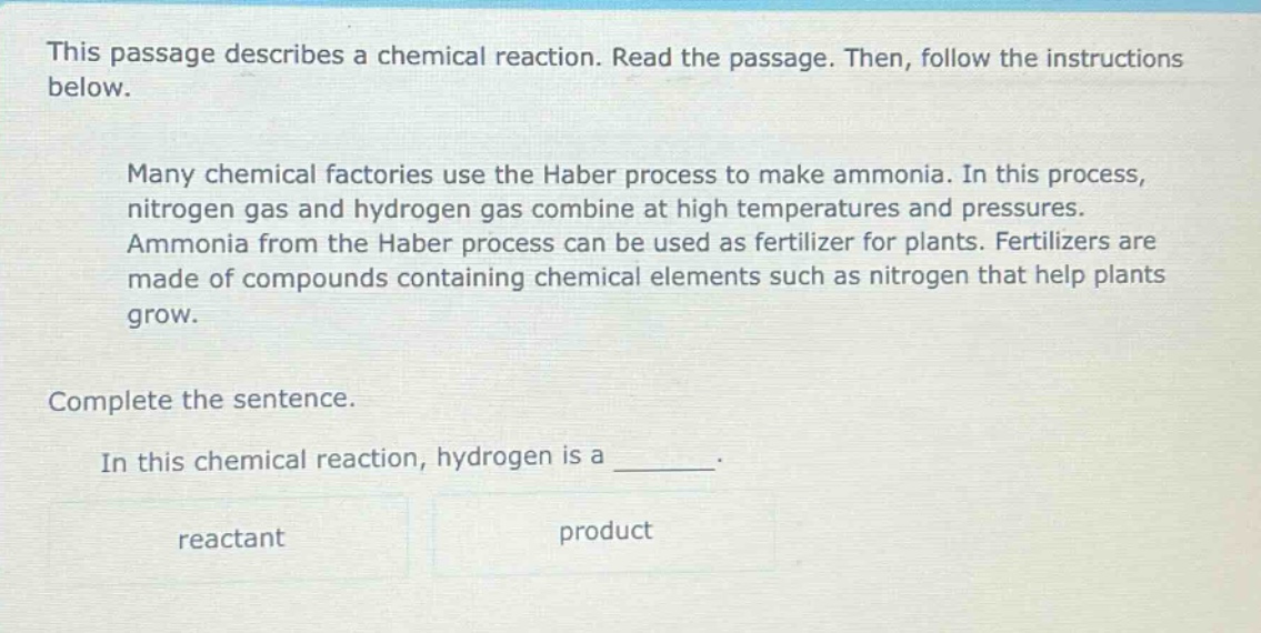 this passage describes a chemical reaction. read the passage. then, follow the instructions below. many chemical factories use the haber process to make ammonia. in this process, nitrogen gas and hydrogen gas combine at high temperatures and pressures. ammonia from the haber process can be used as fertilizer for plants. fertilizers are made of compounds containing chemical elements such as nitrogen that help plants grow. complete the sentence. in this chemical reaction, hydrogen is a ______. reactant product