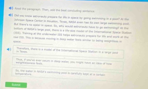 read the paragraph. then, add the best concluding sentence. did you know astronauts prepare for life in space by going swimming in a pool? at the johnson space center in houston, texas, nasa even has its own large swimming pool. but theres no water in space. so, why would astronauts have to go swimming? at the bottom of nasas large pool, there is a life - size model of the international space station (iss). training at the underwater iss helps astronauts prepare for life and work at the real iss. this is because moving in deep water feels similar to being weightless in space. therefore, there is a model of the international space station in a large pool in texas. thus, if youve ever swum in deep water, you might have an idea of how weightlessness feels. so, the water in nasas swimming pool is carefully kept at a certain temperature. submit
