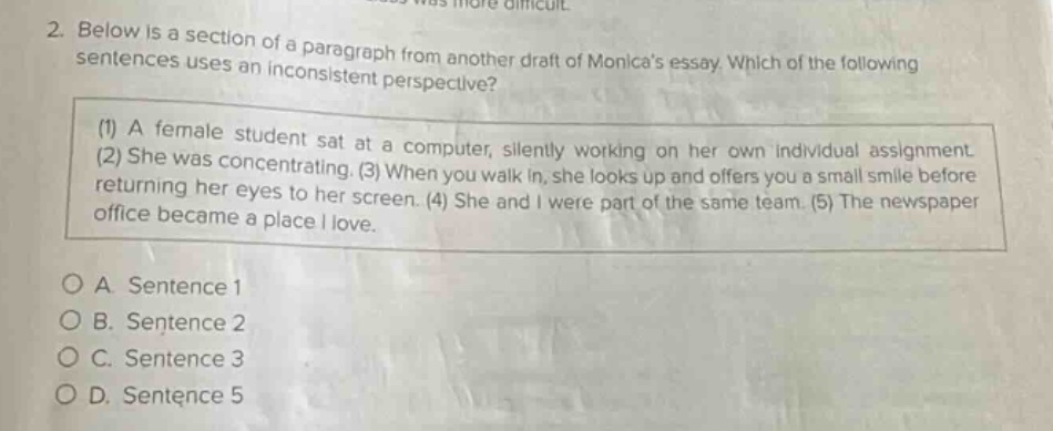 2. below is a section of a paragraph from another draft of monicas essay. which of the following sentences uses an inconsistent perspective? (1) a female student sat at a computer, silently working on her own individual assignment. (2) she was concentrating. (3) when you walk in, she looks up and offers you a small smile before returning her eyes to her screen. (4) she and i were part of the same team. (5) the newspaper office became a place i love. o a. sentence 1 o b. sentence 2 o c. sentence 3 o d. sentence 5