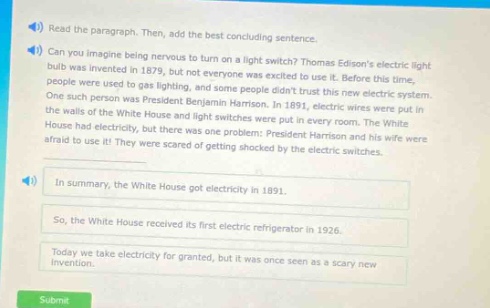 read the paragraph. then, add the best concluding sentence. can you imagine being nervous to turn on a light switch? thomas edisons electric light - bulb was invented in 1879, but not everyone was excited to use it. before this time, people were used to gas lighting, and some people didnt trust this new electric system. one such person was president benjamin harrison. in 1891, electric wires were put in the walls of the white house and light switches were put in every room. the white house had electricity, but there was one problem: president harrison and his wife were afraid to use it! they were scared of getting shocked by the electric switches. in summary, the white house got electricity in 1891. so, the white house received its first electric refrigerator in 1926. today we take electricity for granted, but it was once seen as a scary new invention. submit