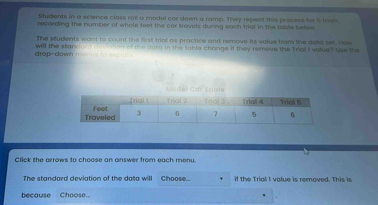 students in a science class roll a model car down a ramp. they repeat this process for 5 trials, recording the number of whole feet the car travels during each trial in the table below. the students want to count the first trial as practice and remove its value from the data set. how will the standard deviation of the data in the table change if they remove the trial 1 value? use the drop - down menus to explain. model car trials trial 1 trial 2 trial 3 trial 4 trial 5 feet traveled 3 6 7 5 6 click the arrows to choose an answer from each menu. the standard deviation of the data will choose... if the trial 1 value is removed. this is because choose...