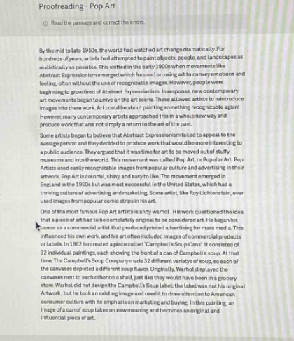 proofreading - pop art\nread the passage and correct the errors.\nby the mid - to late 1950s, the world had watched art change dramatically. for hundreds of years, artists had attempted to paint objects, people, and landscapes realistically as possible. this shifted in the early 1900s when movements like abstract expressionism emerged which focused on using art to convey emotions and feeling. often without the recognizable images. however, people were beginning to grow tired of abstract expressionism. in response, new movements emerged that focused on using recognizable images again. artists could be painting something recognizable again. however, many contemporary artists approached this in a whole new way and produce work that was not simply a return to the art of the past.\nsome artists began to believe that abstract expressionism failed to appeal to the average person and they decided to produce work that would be more interesting to a public audience. they argued that it was time for art to move out of stuffy galleries and into the public eye. they wanted to create art that was accessible.\nartists used easily recognizable images from popular culture and advertising in their artwork. pop art is colorful, shiny, and easy to like. the movement emerged in england in the 1950s but was most successful in the united states, which had a thriving culture of advertising and marketing. some artists, like roy lichtenstein, even used images from popular comic strips in his art.\none famous example of pop art is andy warhols campbells soup cans. warhol said that a piece of art had to be completely original to be considered art. he began his career as a commercial artist that produced printed advertisements for mass media. his influenced his own work, and his art often included images of commercial products or labels. in 1962 he created a piece called \campbells soup cans\. it consisted of 32 individual paintings, each showing the front of a can of campbells soup. each of the paintings was an almost identical copy of the others. warhol painted the soup cans so that the canvases depicted a different soup flavor. originally, warhols idea was that the canvases were to each refer on a shelf, just like they would have been in a grocery store. warhol did not design the campbells soup label; the label was not his original artwork, but he took an existing image and used it to draw attention to american consumer culture with his emphasis on marketing and buying. in this painting, warhol took a common object and gave on new meaning and became an original and influential piece of art.