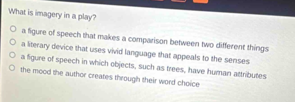what is imagery in a play?\n a figure of speech that makes a comparison between two different things\n a literary device that uses vivid language that appeals to the senses\n a figure of speech in which objects, such as trees, have human attributes\n the mood the author creates through their word choice