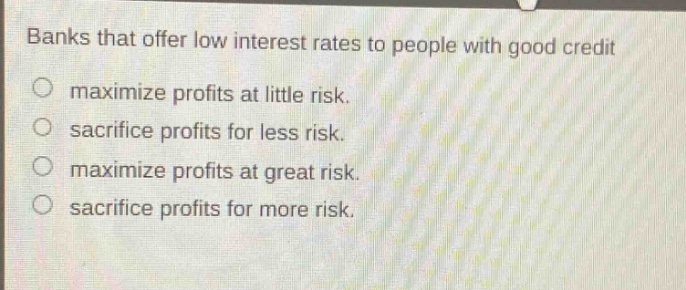banks that offer low interest rates to people with good credit\nmaximize profits at little risk.\nsacrifice profits for less risk.\nmaximize profits at great risk.\nsacrifice profits for more risk.