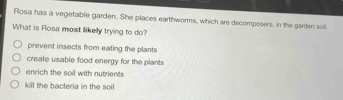 rosa has a vegetable garden. she places earthworms, which are decomposers, in the garden soil. what is rosa most likely trying to do? prevent insects from eating the plants create usable food energy for the plants enrich the soil with nutrients kill the bacteria in the soil