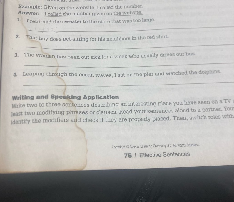 example: given on the website, i called the number. answer: i called the number given on the website. 1. i returned the sweater to the store that was too large. 2. that boy does pet - sitting for his neighbors in the red shirt. 3. the woman has been out sick for a week who usually drives our bus. 4. leaping through the ocean waves, i sat on the pier and watched the dolphins. writing and speaking application write two to three sentences describing an interesting place you have seen on a tv at least two modifying phrases or clauses. read your sentences aloud to a partner. identify the modifiers and check if they are properly placed. then, switch roles with copyright © savvas learning company llc. all rights reserved. 75 | effective sentences