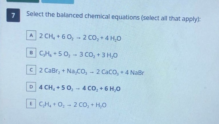 7 select the balanced chemical equations (select all that apply): a 2 ch4 + 6 o2 → 2 co2 + 4 h2o b c3h6 + 5 o2 → 3 co2 + 3 h2o c 2 cabr2 + na2co3 → 2 caco3 + 4 nabr d 4 ch4 + 5 o2 → 4 co2 + 6 h2o e c2h4 + o2 → 2 co2 + h2o