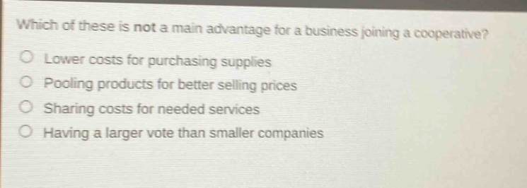 which of these is not a main advantage for a business joining a cooperative?\nlower costs for purchasing supplies\npooling products for better selling prices\nsharing costs for needed services\nhaving a larger vote than smaller companies