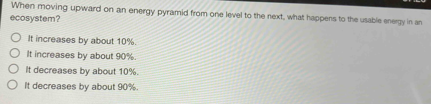 when moving upward on an energy pyramid from one level to the next, what happens to the usable energy in an ecosystem? it increases by about 10%. it increases by about 90%. it decreases by about 10%. it decreases by about 90%.
