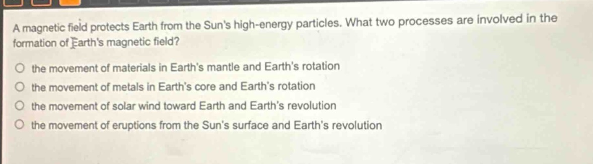a magnetic field protects earth from the suns high - energy particles. what two processes are involved in the formation of earths magnetic field? the movement of materials in earths mantle and earths rotation the movement of metals in earths core and earths rotation the movement of solar wind toward earth and earths revolution the movement of eruptions from the suns surface and earths revolution