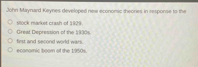 john maynard keynes developed new economic theories in response to the\nstock market crash of 1929.\ngreat depression of the 1930s.\nfirst and second world wars.\neconomic boom of the 1950s.