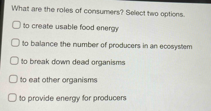 what are the roles of consumers? select two options. to create usable food energy to balance the number of producers in an ecosystem to break down dead organisms to eat other organisms to provide energy for producers