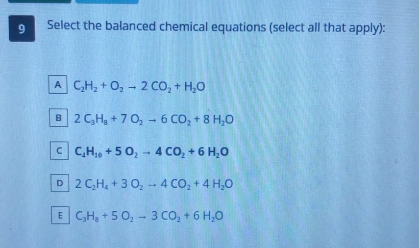 9 select the balanced chemical equations (select all that apply): a c₂h₂ + o₂ → 2 co₂ + h₂o b 2 c₃h₈ + 7 o₂ → 6 co₂ + 8 h₂o c c₄h₁₀ + 5 o₂ → 4 co₂ + 6 h₂o d 2 c₂h₄ + 3 o₂ → 4 co₂ + 4 h₂o e c₃h₈ + 5 o₂ → 3 co₂ + 6 h₂o