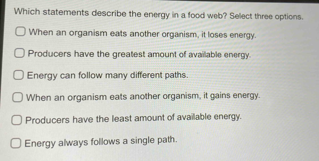 which statements describe the energy in a food web? select three options. when an organism eats another organism, it loses energy. producers have the greatest amount of available energy. energy can follow many different paths. when an organism eats another organism, it gains energy. producers have the least amount of available energy. energy always follows a single path.