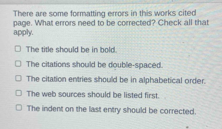 there are some formatting errors in this works cited page. what errors need to be corrected? check all that apply. the title should be in bold. the citations should be double - spaced. the citation entries should be in alphabetical order. the web sources should be listed first. the indent on the last entry should be corrected.