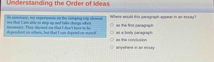 understanding the order of ideas\nin summary, my experiences on the camping trip showed me that i am able to step up and take charge when necessary. they showed me that i dont have to be dependent on others, but that i can depend on myself.\nwhere would this paragraph appear in an essay?\n as the first paragraph\n as a body paragraph\n as the conclusion\n anywhere in an essay