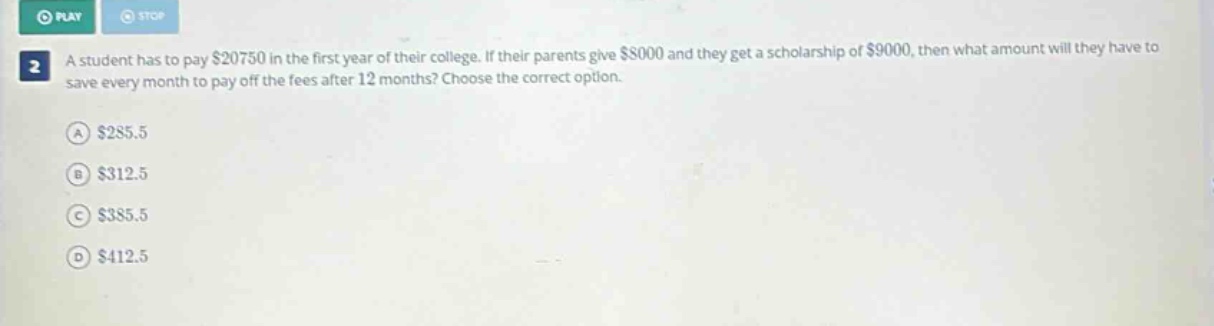 a student has to pay $20750 in the first year of their college. if their parents give $8000 and they get a scholarship of $9000, then what amount will they have to save every month to pay off the fees after 12 months? choose the correct option. a $285.5 b $312.5 c $385.5 d $412.5