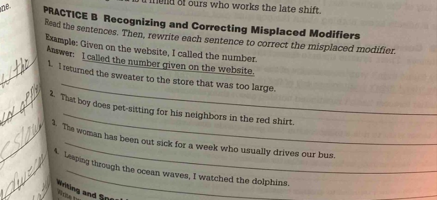 practice b recognizing and correcting misplaced modifiers\nread the sentences. then, rewrite each sentence to correct the misplaced modifier.\nexample: given on the website, i called the number.\nanswer: i called the number given on the website.\n1. i returned the sweater to the store that was too large.\n2. that boy does pet - sitting for his neighbors in the red shirt.\n3. the woman has been out sick for a week who usually drives our bus.\n4. leaping through the ocean waves, i watched the dolphins.\nwriting and speci