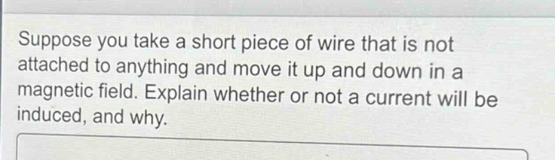 suppose you take a short piece of wire that is not attached to anything and move it up and down in a magnetic field. explain whether or not a current will be induced, and why.