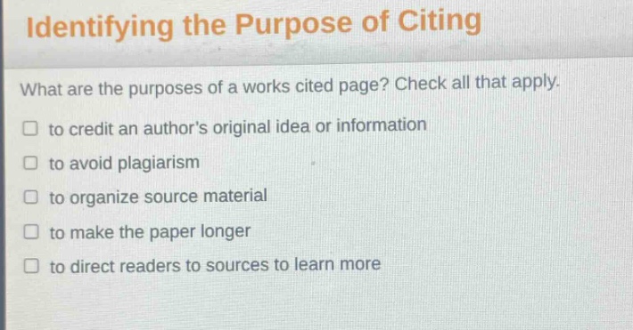 identifying the purpose of citing\nwhat are the purposes of a works cited page? check all that apply.\n□ to credit an authors original idea or information\n□ to avoid plagiarism\n□ to organize source material\n□ to make the paper longer\n□ to direct readers to sources to learn more