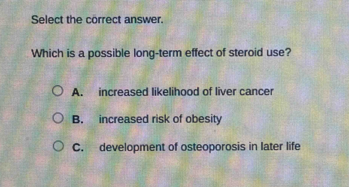 select the correct answer. which is a possible long - term effect of steroid use? a. increased likelihood of liver cancer b. increased risk of obesity c. development of osteoporosis in later life