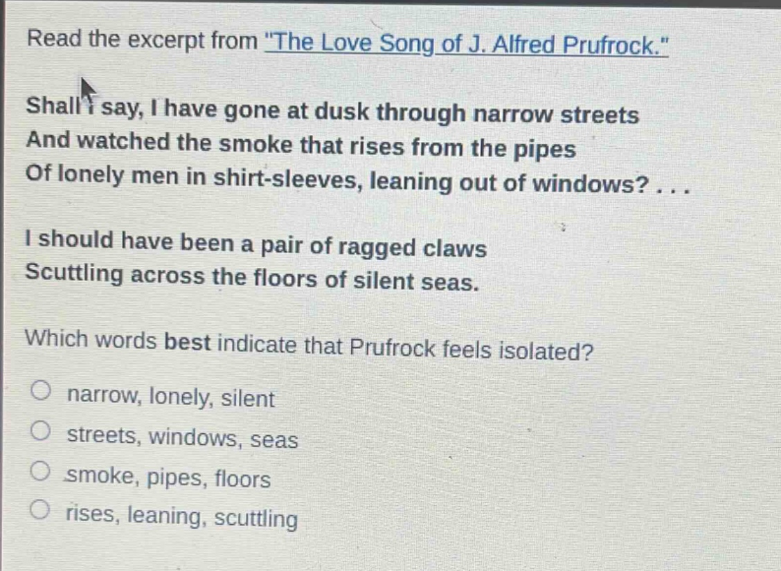 read the excerpt from \the love song of j. alfred prufrock.\ shall i say, i have gone at dusk through narrow streets and watched the smoke that rises from the pipes of lonely men in shirt - sleeves, leaning out of windows? ... i should have been a pair of ragged claws scuttling across the floors of silent seas. which words best indicate that prufrock feels isolated? narrow, lonely, silent streets, windows, seas smoke, pipes, floors rises, leaning, scuttling