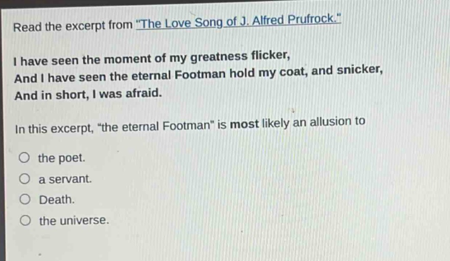 read the excerpt from \the love song of j. alfred prufrock.\ i have seen the moment of my greatness flicker, and i have seen the eternal footman hold my coat, and snicker, and in short, i was afraid. in this excerpt, \the eternal footman\ is most likely an allusion to the poet. a servant. death. the universe.
