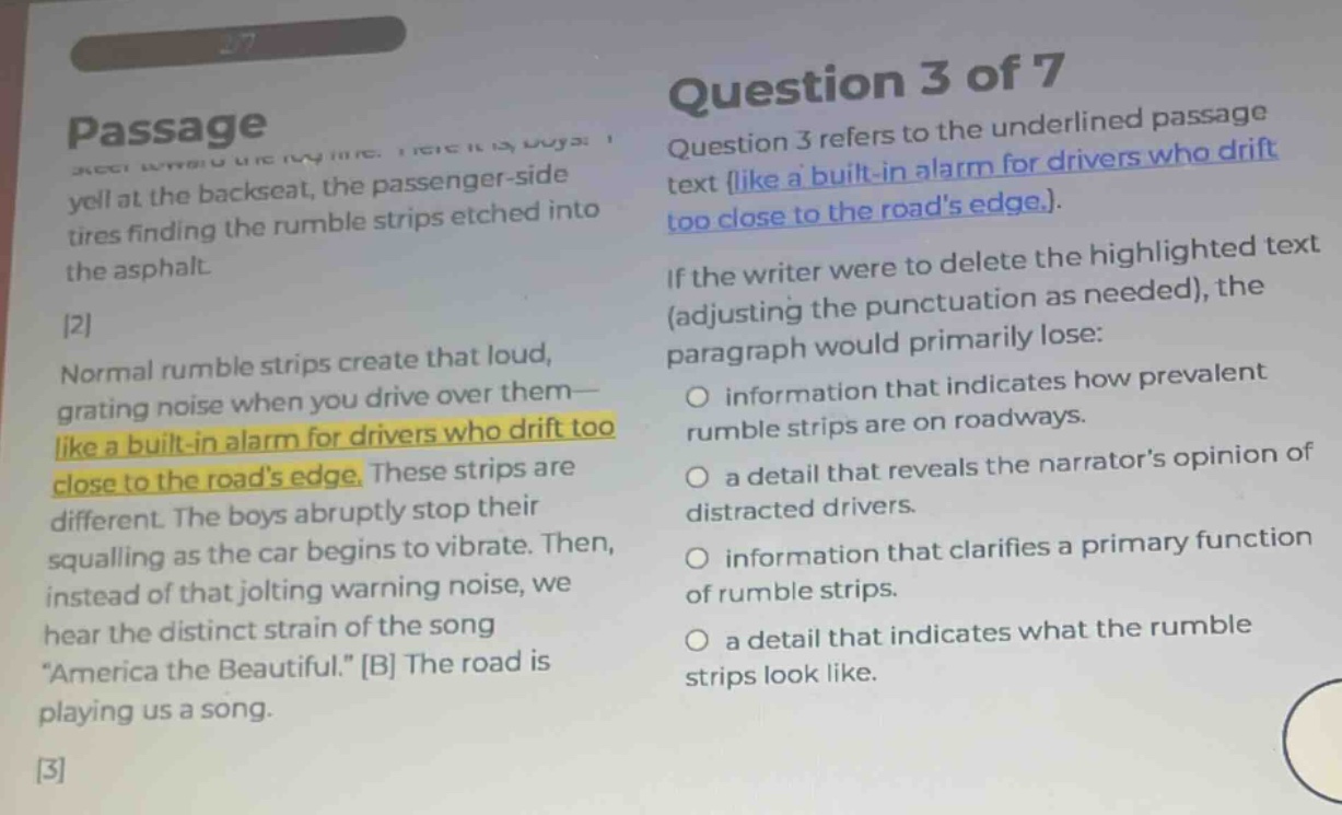 passage\nquestion 3 of 7\nquestion 3 refers to the underlined passage text (like a built - in alarm for drivers who drift too close to the roads edge.)\nif the writer were to delete the highlighted text (adjusting the punctuation as needed), the paragraph would primarily lose:\no information that indicates how prevalent rumble strips are on roadways.\no a detail that reveals the narrators opinion of distracted drivers.\no information that clarifies a primary function of rumble strips.\no a detail that indicates what the rumble strips look like.\nnormal rumble strips create that loud, grating noise when you drive over them - like a built - in alarm for drivers who drift too close to the roads edge. these strips are different. the boys abruptly stop their squalling as the car begins to vibrate. then, instead of that jolting warning noise, we hear the distinct strain of the song \america the beautiful.\ b the road is playing us a song.