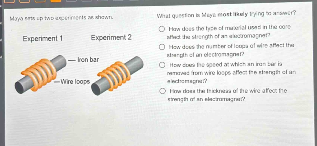 maya sets up two experiments as shown. what question is maya most likely trying to answer? experiment 1 experiment 2 how does the type of material used in the core affect the strength of an electromagnet? how does the number of loops of wire affect the strength of an electromagnet? how does the speed at which an iron bar is removed from wire loops affect the strength of an electromagnet? how does the thickness of the wire affect the strength of an electromagnet? iron bar wire loops