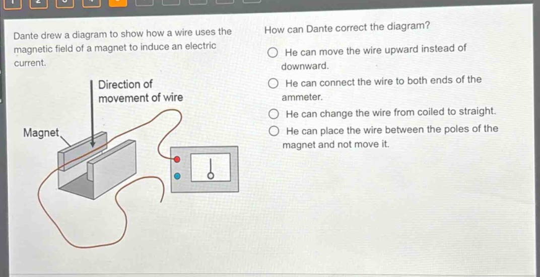 dante drew a diagram to show how a wire uses the magnetic field of a magnet to induce an electric current. how can dante correct the diagram? he can move the wire upward instead of downward. he can connect the wire to both ends of the ammeter. he can change the wire from coiled to straight. he can place the wire between the poles of the magnet and not move it. direction of movement of wire magnet
