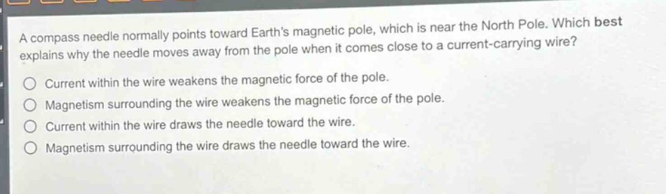 a compass needle normally points toward earths magnetic pole, which is near the north pole. which best explains why the needle moves away from the pole when it comes close to a current - carrying wire? current within the wire weakens the magnetic force of the pole. magnetism surrounding the wire weakens the magnetic force of the pole. current within the wire draws the needle toward the wire. magnetism surrounding the wire draws the needle toward the wire.