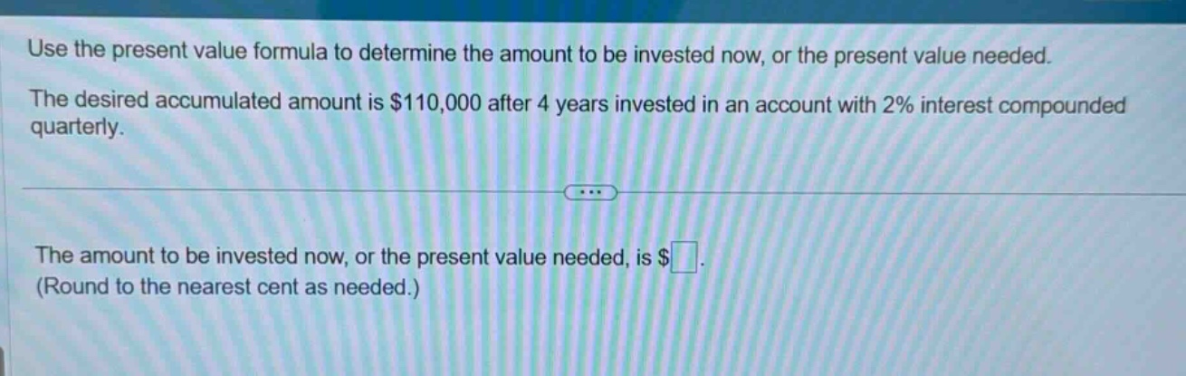 use the present value formula to determine the amount to be invested now, or the present value needed. the desired accumulated amount is $110,000 after 4 years invested in an account with 2% interest compounded quarterly. the amount to be invested now, or the present value needed, is $ (round to the nearest cent as needed.)