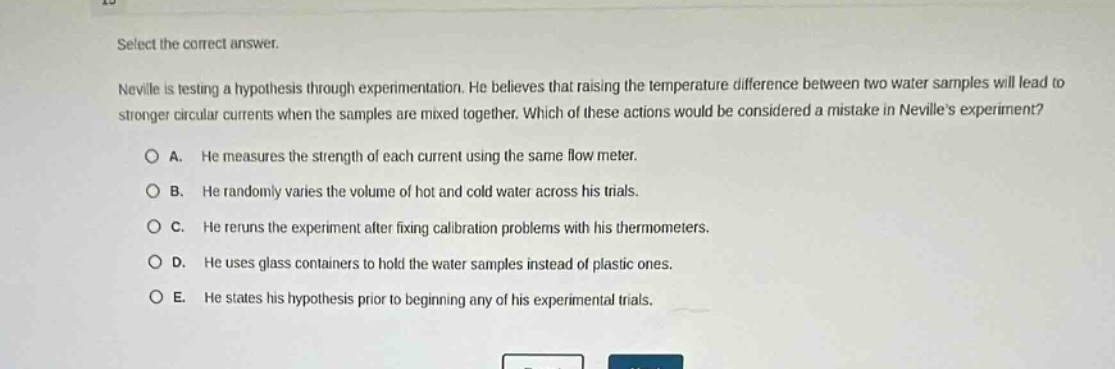 select the correct answer. neville is testing a hypothesis through experimentation. he believes that raising the temperature difference between two water samples will lead to stronger circular currents when the samples are mixed together. which of these actions would be considered a mistake in nevilles experiment? a. he measures the strength of each current using the same flow meter. b. he randomly varies the volume of hot and cold water across his trials. c. he reruns the experiment after fixing calibration problems with his thermometers. d. he uses glass containers to hold the water samples instead of plastic ones. e. he states his hypothesis prior to beginning any of his experimental trials.