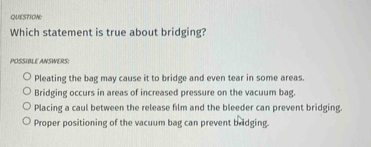question: which statement is true about bridging? possible answers: pleating the bag may cause it to bridge and even tear in some areas. bridging occurs in areas of increased pressure on the vacuum bag. placing a caul between the release film and the bleeder can prevent bridging. proper positioning of the vacuum bag can prevent bridging.