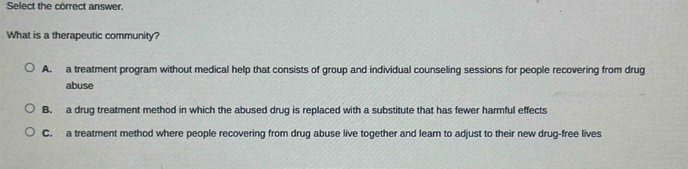 select the correct answer. what is a therapeutic community? a. a treatment program without medical help that consists of group and individual counseling sessions for people recovering from drug abuse b. a drug treatment method in which the abused drug is replaced with a substitute that has fewer harmful effects c. a treatment method where people recovering from drug abuse live together and learn to adjust to their new drug - free lives