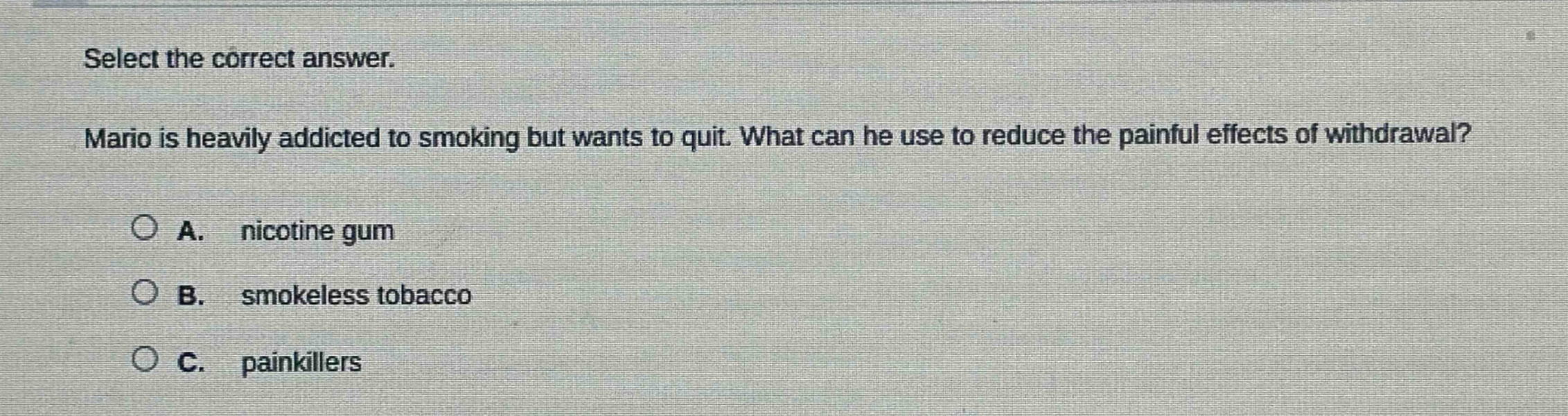 select the correct answer. mario is heavily addicted to smoking but wants to quit. what can he use to reduce the painful effects of withdrawal? a. nicotine gum b. smokeless tobacco c. painkillers