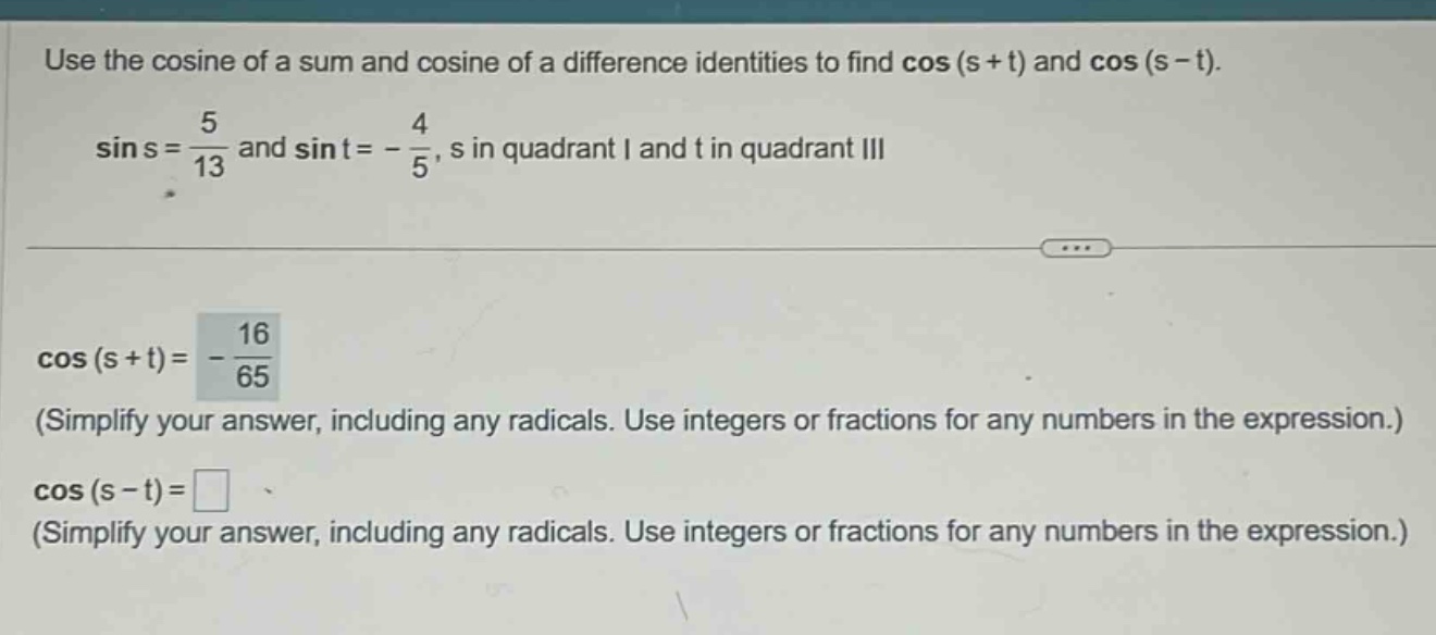 use the cosine of a sum and cosine of a difference identities to find cos(s + t) and cos(s - t). sin s = 5/13 and sin t = -4/5, s in quadrant i and t in quadrant iii cos(s + t)= -16/65 (simplify your answer, including any radicals. use integers or fractions for any numbers in the expression.) cos(s - t)= (simplify your answer, including any radicals. use integers or fractions for any numbers in the expression.)