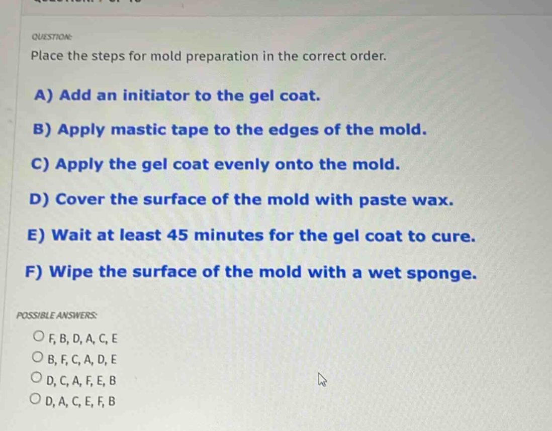 question: place the steps for mold preparation in the correct order. a) add an initiator to the gel coat. b) apply mastic tape to the edges of the mold. c) apply the gel coat evenly onto the mold. d) cover the surface of the mold with paste wax. e) wait at least 45 minutes for the gel coat to cure. f) wipe the surface of the mold with a wet sponge. possible answers: of,b,d,a,c,e ob,f,c,a,d,e od,c,a,f,e,b od,a,c,e,f,b