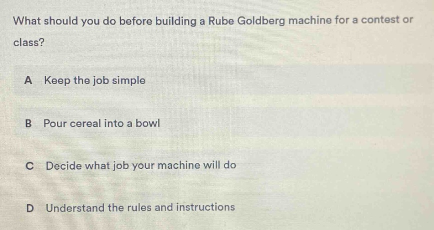 what should you do before building a rube goldberg machine for a contest or class? a keep the job simple b pour cereal into a bowl c decide what job your machine will do d understand the rules and instructions