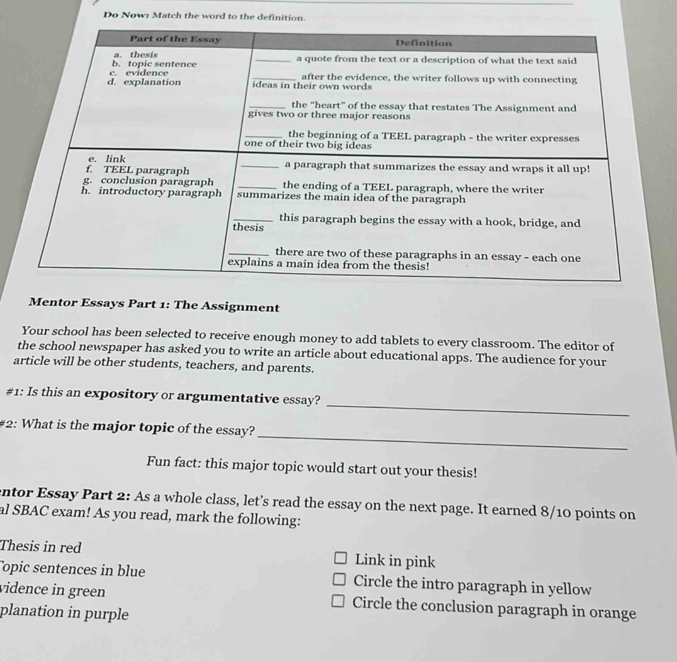 do now: match the word to the definition. part of the essay definition a. thesis b. topic sentence c. evidence d. explanation a quote from the text or a description of what the text said after the evidence, the writer follows up with connecting ideas in their own words the \heart\ of the essay that restates the assignment and gives two or three major reasons the beginning of a teel paragraph - the writer expresses one of their two big ideas e. link f. teel paragraph g. conclusion paragraph h. introductory paragraph a paragraph that summarizes the essay and wraps it all up! the ending of a teel paragraph, where the writer summarizes the main idea of the paragraph this paragraph begins the essay with a hook, bridge, and thesis there are two of these paragraphs in an essay - each one explains a main idea from the thesis! mentor essays part 1: the assignment your school has been selected to receive enough money to add tablets to every classroom. the editor of the school newspaper has asked you to write an article about educational apps. the audience for your article will be other students, teachers, and parents. #1: is this an expository or argumentative essay? ____________ #2: what is the major topic of the essay? ____________ fun fact: this major topic would start out your thesis! mentor essay part 2: as a whole class, lets read the essay on the next page. it earned 8/10 points on al sbac exam! as you read, mark the following: thesis in red topic sentences in blue evidence in green explanation in purple link in pink circle the intro paragraph in yellow circle the conclusion paragraph in orange