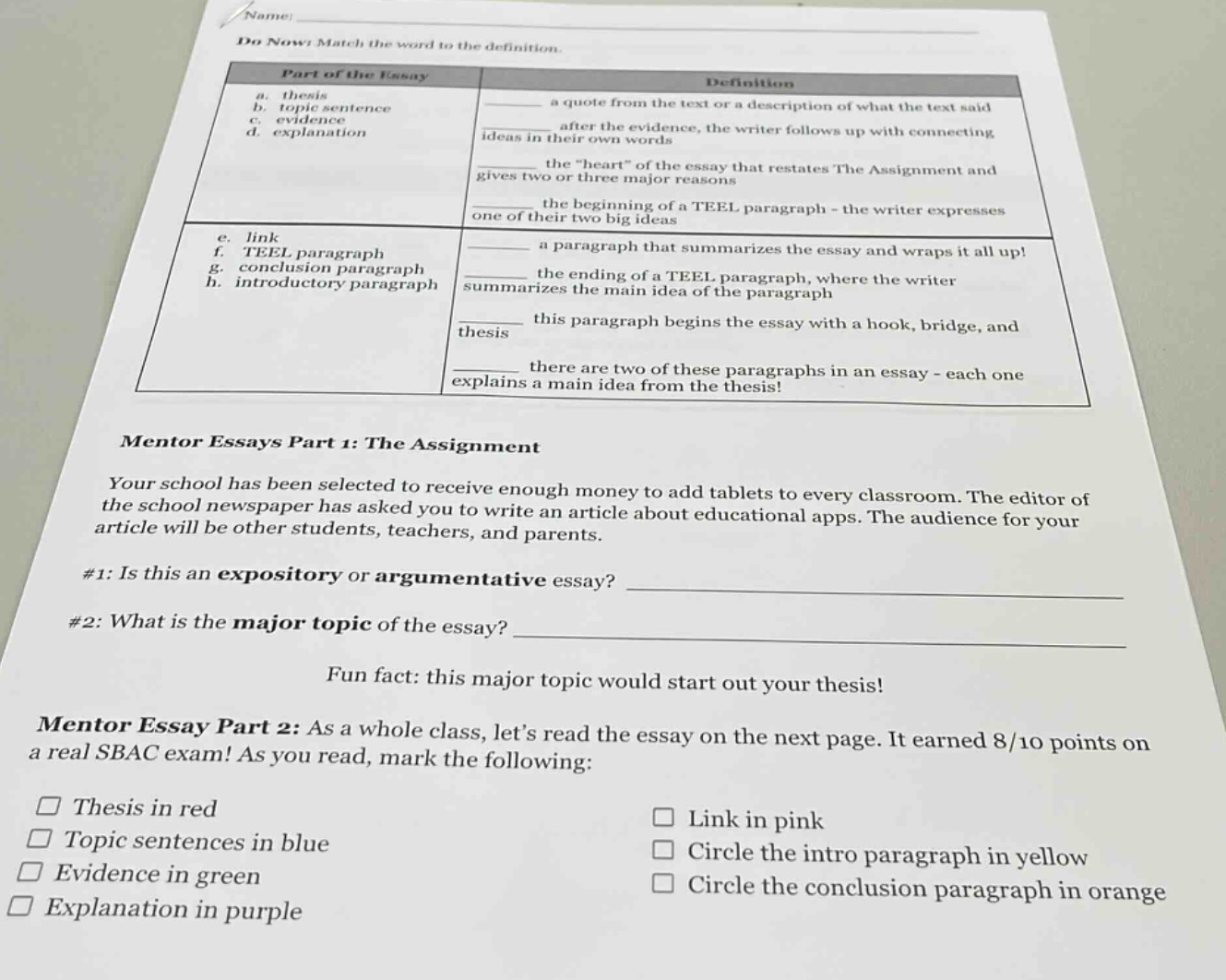name: do now: match the word to the definition. part of the essay definition a. thesis a quote from the text or a description of what the text said b. topic sentence c. evidence after the evidence, the writer follows up with connecting d. explanation ideas in their own words the \heart\ of the essay that restates the assignment and gives two or three major reasons the beginning of a teel paragraph - the writer expresses one of their two big ideas e. link f. teel paragraph a paragraph that summarizes the essay and wraps it all up! g. conclusion paragraph h. introductory paragraph the ending of a teel paragraph, where the writer summarizes the main idea of the paragraph this paragraph begins the essay with a hook, bridge, and thesis there are two of these paragraphs in an essay - each one explains a main idea from the thesis! mentor essays part 1: the assignment your school has been selected to receive enough money to add tablets to every classroom. the editor of the school newspaper has asked you to write an article about educational apps. the audience for your article will be other students, teachers, and parents. #1: is this an expository or argumentative essay? ____________ #2: what is the major topic of the essay? ____________ fun fact: this major topic would start out your thesis! mentor essay part 2: as a whole class, lets read the essay on the next page. it earned 8/10 points on a real sbac exam! as you read, mark the following: thesis in red link in pink topic sentences in blue circle the intro paragraph in yellow evidence in green circle the conclusion paragraph in orange explanation in purple