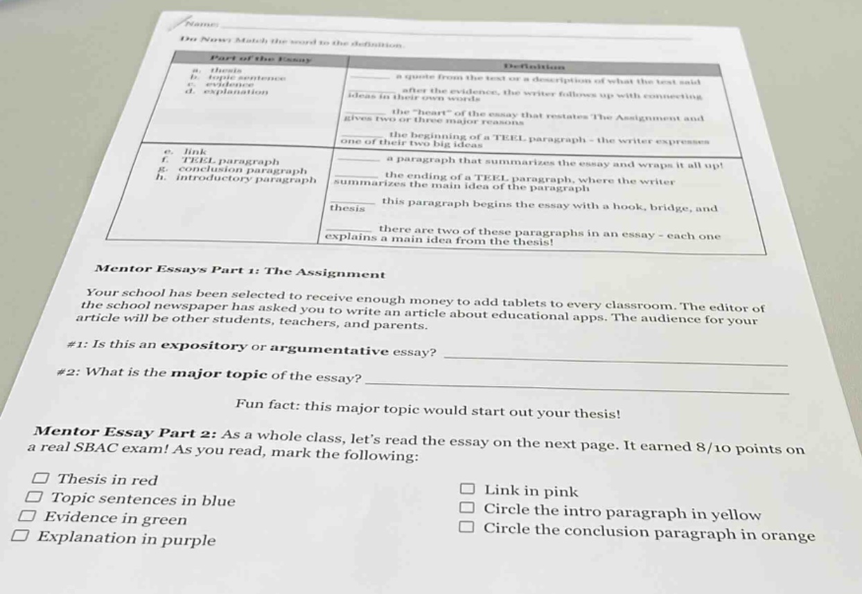 name\ndo now: match the word to the definition.\npart of the essay definition\na. thesis a quote from the text or a description of what the text said\nb. topic - sentence\nc. evidence ideas in their own words\n\nd. explanation after the evidence, the writer follows up with connecting\nthe \heart\ of the essay that restates the assignment and\ngives two or three major reasons\n\nthe beginning of a teel paragraph - the writer expresses\none of the big ideas\n\ne. link\nf. teel paragraph a paragraph that summarizes the essay and wraps it all up!\ng. conclusion paragraph\nh. introductory paragraph the ending of a teel paragraph, where the writer\nsummarizes the main idea of the paragraph\n\nthesis this paragraph begins the essay with a hook, bridge, and\nthere are two of these paragraphs in an essay - each one\nexplains a main idea from the thesis!\nmentor essays part 1: the assignment\nyour school has been selected to receive enough money to add tablets to every classroom. the editor of\nthe school newspaper has asked you to write an article about educational apps. the audience for your\narticle will be other students, teachers, and parents.\n#1: is this an expository or argumentative essay? \n#2: what is the major topic of the essay? \nfun fact: this major topic would start out your thesis!\nmentor essay part 2: as a whole class, lets read the essay on the next page. it earned 8/10 points on\na real sbac exam! as you read, mark the following:\n□ thesis in red □ link in pink\n□ topic sentences in blue □ circle the intro paragraph in yellow\n□ evidence in green □ circle the conclusion paragraph in orange\n□ explanation in purple
