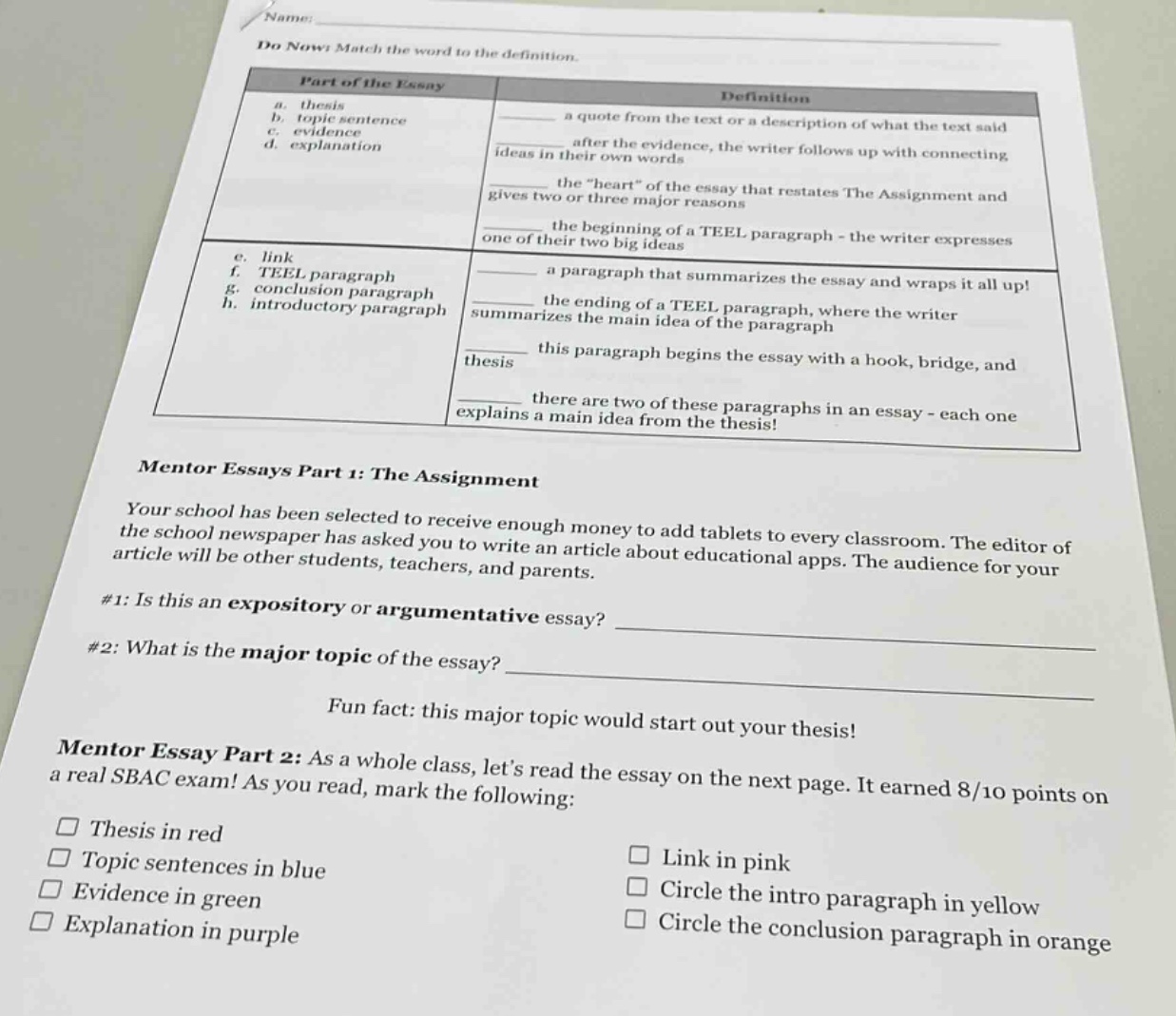 name: do now! match the word to the definition. part of the essay definition a. thesis sentence a quote from the text or a description of what the text said b. topic sentence c. evidence d. explanation after the evidence, the writer follows up with connecting ideas in their own words the \heart\ of the essay that restates the assignment and gives two or three major reasons the beginning of a teel paragraph - the writer expresses one of their two big ideas e. link f. teel paragraph g. conclusion paragraph h. introductory paragraph a paragraph that summarizes the essay and wraps it all up! the ending of a teel paragraph, where the writer summarizes the main idea of the paragraph this paragraph begins the essay with a hook, bridge, and thesis there are two of these paragraphs in an essay - each one explains a main idea from the thesis! mentor essays part 1: the assignment your school has been selected to receive enough money to add tablets to every classroom. the editor of the school newspaper has asked you to write an article about educational apps. the audience for your article will be other students, teachers, and parents. #1: is this an expository or argumentative essay? ____________ #2: what is the major topic of the essay? ____________ fun fact: this major topic would start out your thesis! mentor essay part 2: as a whole class, lets read the essay on the next page. it earned 8/10 points on a real sbac exam! as you read, mark the following: thesis in red link in pink topic sentences in blue circle the intro paragraph in yellow evidence in green circle the conclusion paragraph in orange explanation in purple