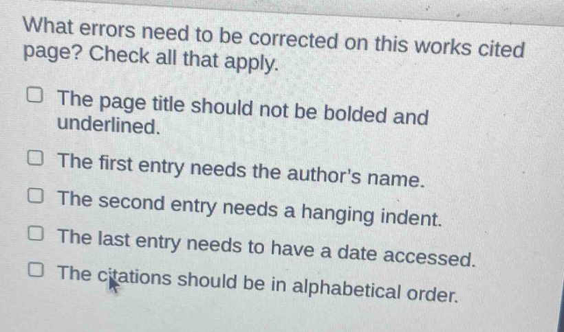 what errors need to be corrected on this works cited page? check all that apply. the page title should not be bolded and underlined. the first entry needs the authors name. the second entry needs a hanging indent. the last entry needs to have a date accessed. the citations should be in alphabetical order.
