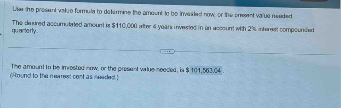 use the present value formula to determine the amount to be invested now, or the present value needed. the desired accumulated amount is $110,000 after 4 years invested in an account with 2% interest compounded quarterly. the amount to be invested now, or the present value needed, is $101,563.04. (round to the nearest cent as needed.)