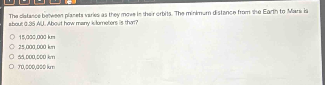 the distance between planets varies as they move in their orbits. the minimum distance from the earth to mars is about 0.35 au. about how many kilometers is that?\n15,000,000 km\n25,000,000 km\n55,000,000 km\n70,000,000 km