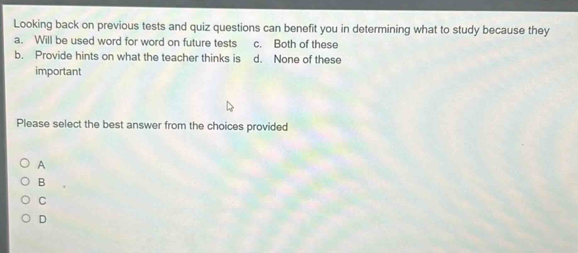 looking back on previous tests and quiz questions can benefit you in determining what to study because they a. will be used word for word on future tests c. both of these b. provide hints on what the teacher thinks is d. none of these important please select the best answer from the choices provided a b c d